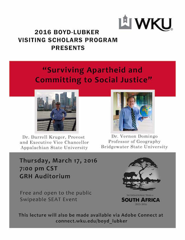  2016 Boyd-Lubker Visiting Scholars Program presents Surviving Apartheid & Committing to Social Justice. Dr. Darrell Kruger, provost and executive vice chancellor, appalachian state university. Dr. Vernon Domingo, professor of geography, bridgewater state university. Thursday, March 17, 2016. 7m CST. GRH Auditorium. Free and open to the public. Swipeable SEAT event. This lecture will also be made available via Adobe Connect at Connect.wku.edu/boyd_lubker. [IYO Logo].
