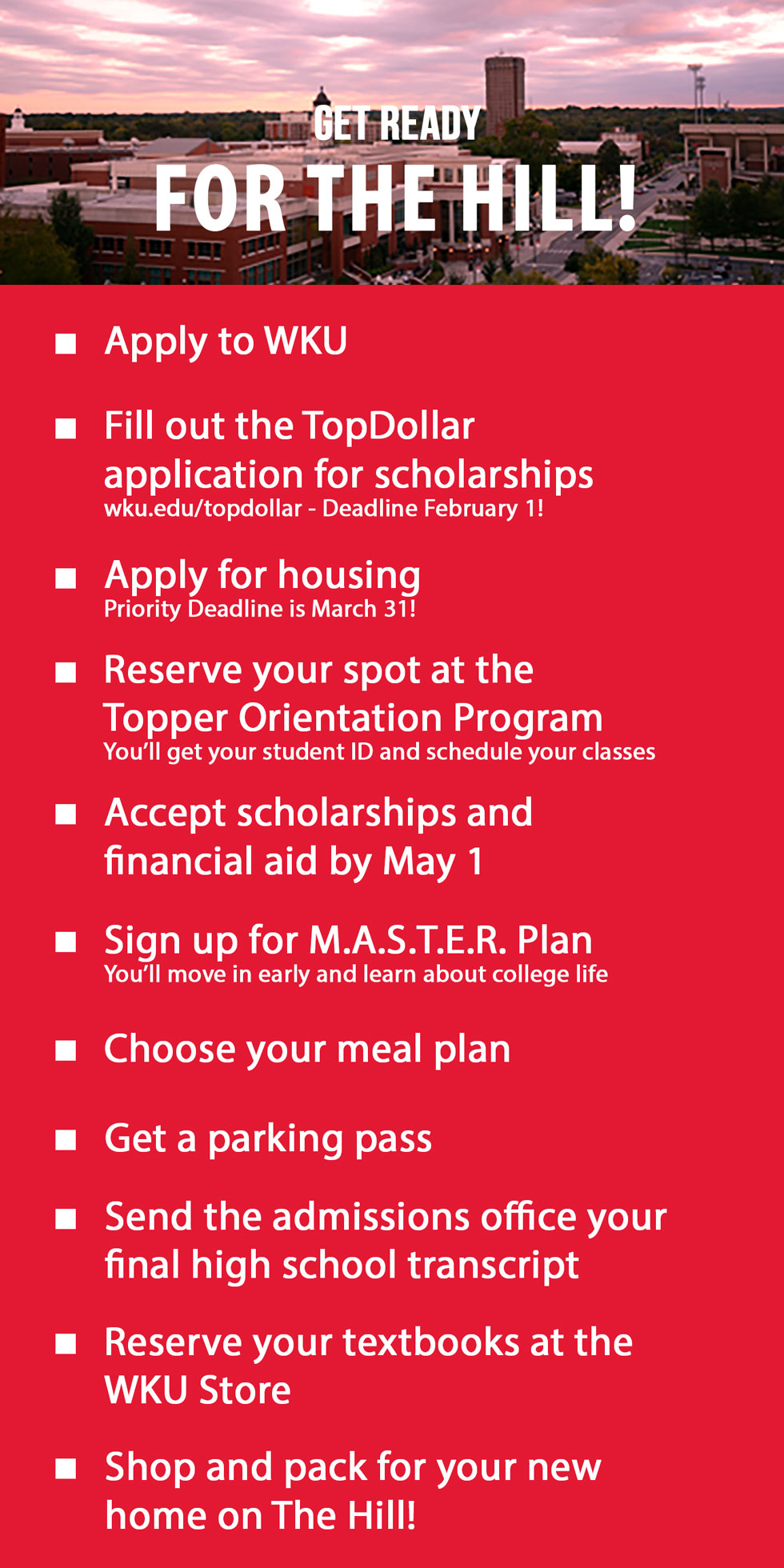 get ready for the hill. apply to wku. fill out Top Dollar application. apply for housing. go to TOP. accept scholarships. sign up for master plan. choose a meal plan. get a parking pass. send us your final high school transcript. reserve your books at the wku store. shop and pack for your new home on the hill